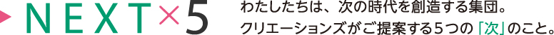 NEXT5 わたしたちは、次の時代を創造する集団。クリエーションズがご提案する5つの「次」のこと。