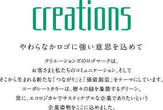 creations やわらかなロゴに強い意志を込めて クリエーションズのロゴマークは、お客さまと私たちのコミュニケーション、そしてそこから生まれる新たな「つながり」と「価値創造」をテーマにしています。コーポレートカラーは、樹々の緑を象徴するグリーン。常に、エコロジカルでサスティナブルな企業でありたいという企業姿勢をここに込めました。